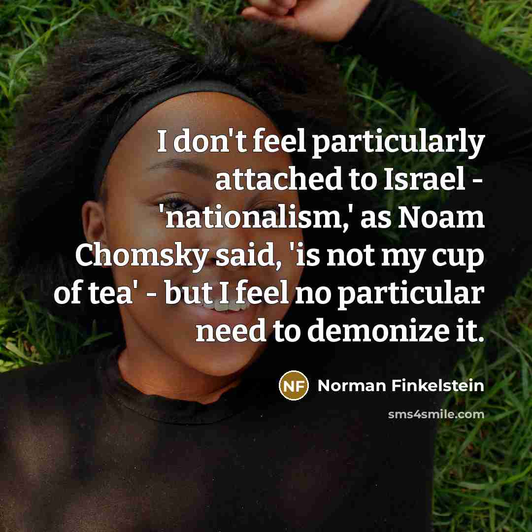 “I don't feel particularly attached to Israel - 'nationalism,' as Noam Chomsky said, 'is not my cup of tea' - but I feel no particular need to demonize it.” quote by Norman Finkelstein