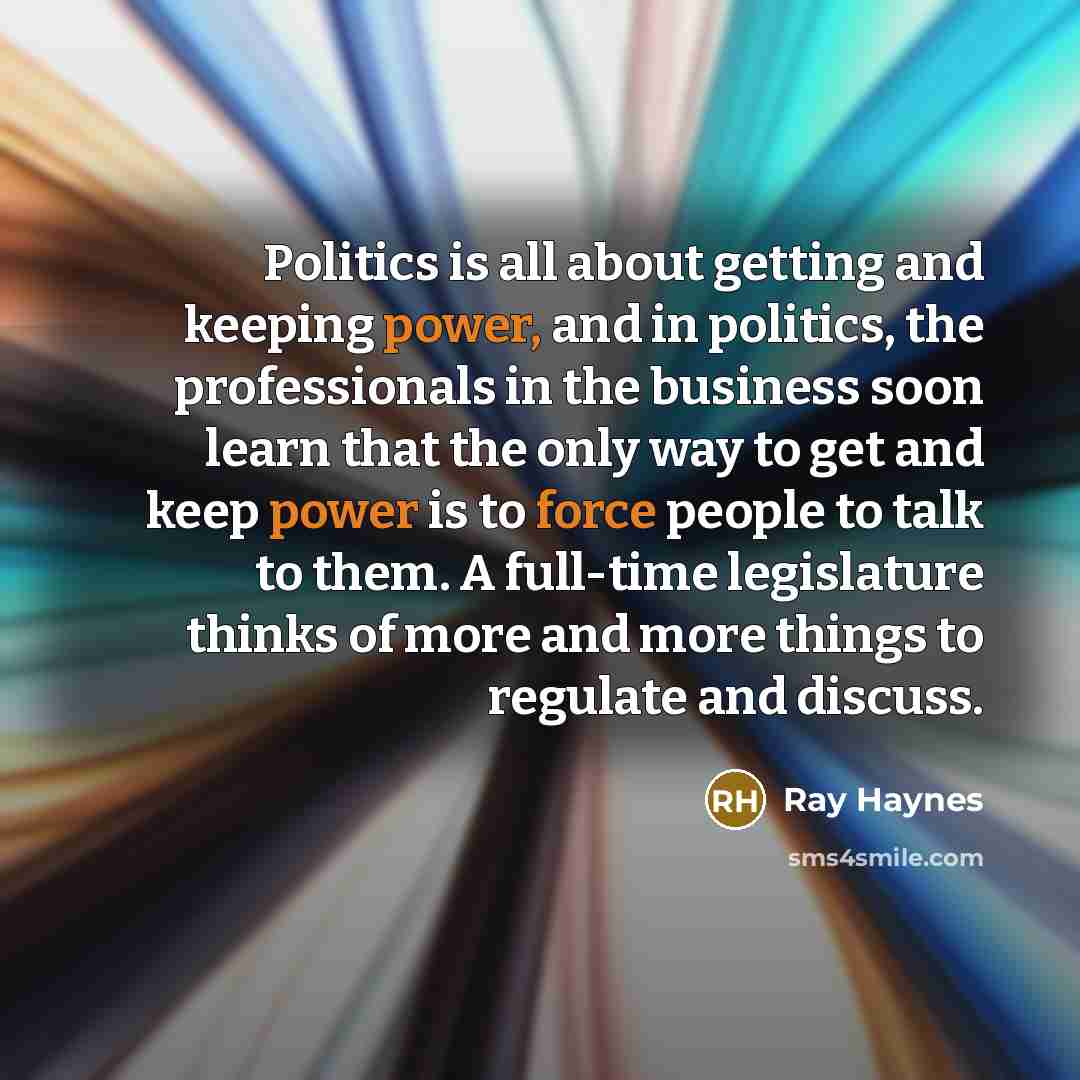 “Politics is all about getting and keeping power, and in politics, the professionals in the business soon learn that the only way to get and keep power is to force people to talk to them. A full-time legislature thinks of more and more things to regulate and discuss.” quote by Ray Haynes