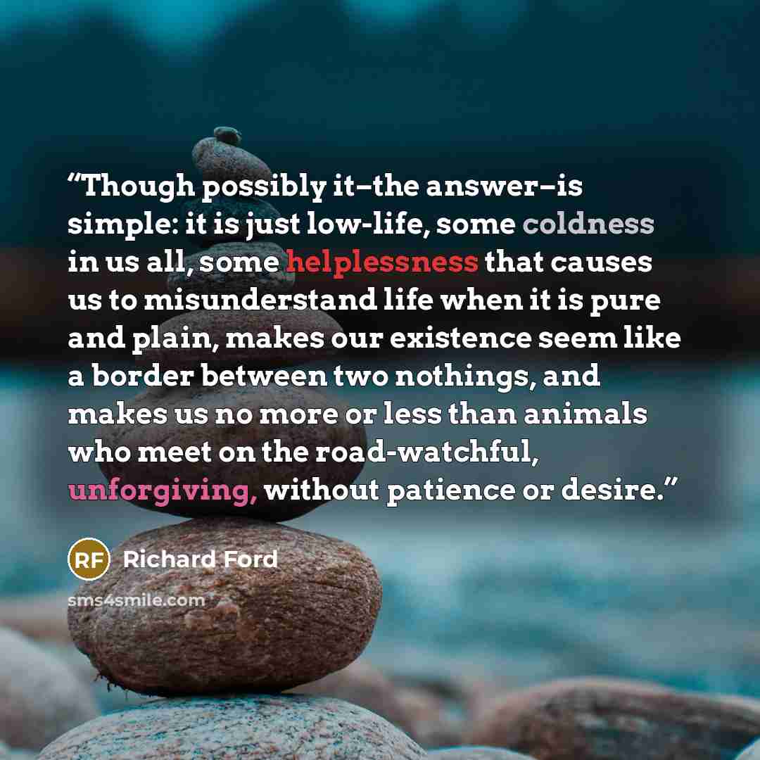 “Though possibly it–the answer–is simple: it is just low-life, some coldness in us all, some helplessness that causes us to misunderstand life when it is pure and plain, makes our existence seem like a border between two nothings, and makes us no more or less than animals who meet on the…” quote by Richard Ford