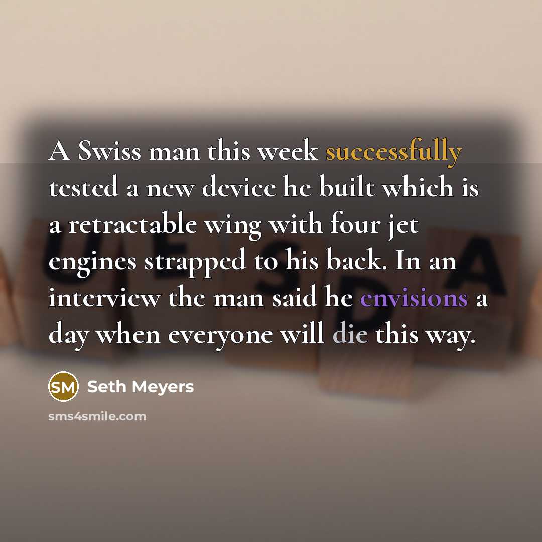 “A Swiss man this week successfully tested a new device he built which is a retractable wing with four jet engines strapped to his back. In an interview the man said he envisions a day when everyone will die this way.” quote by Seth Meyers