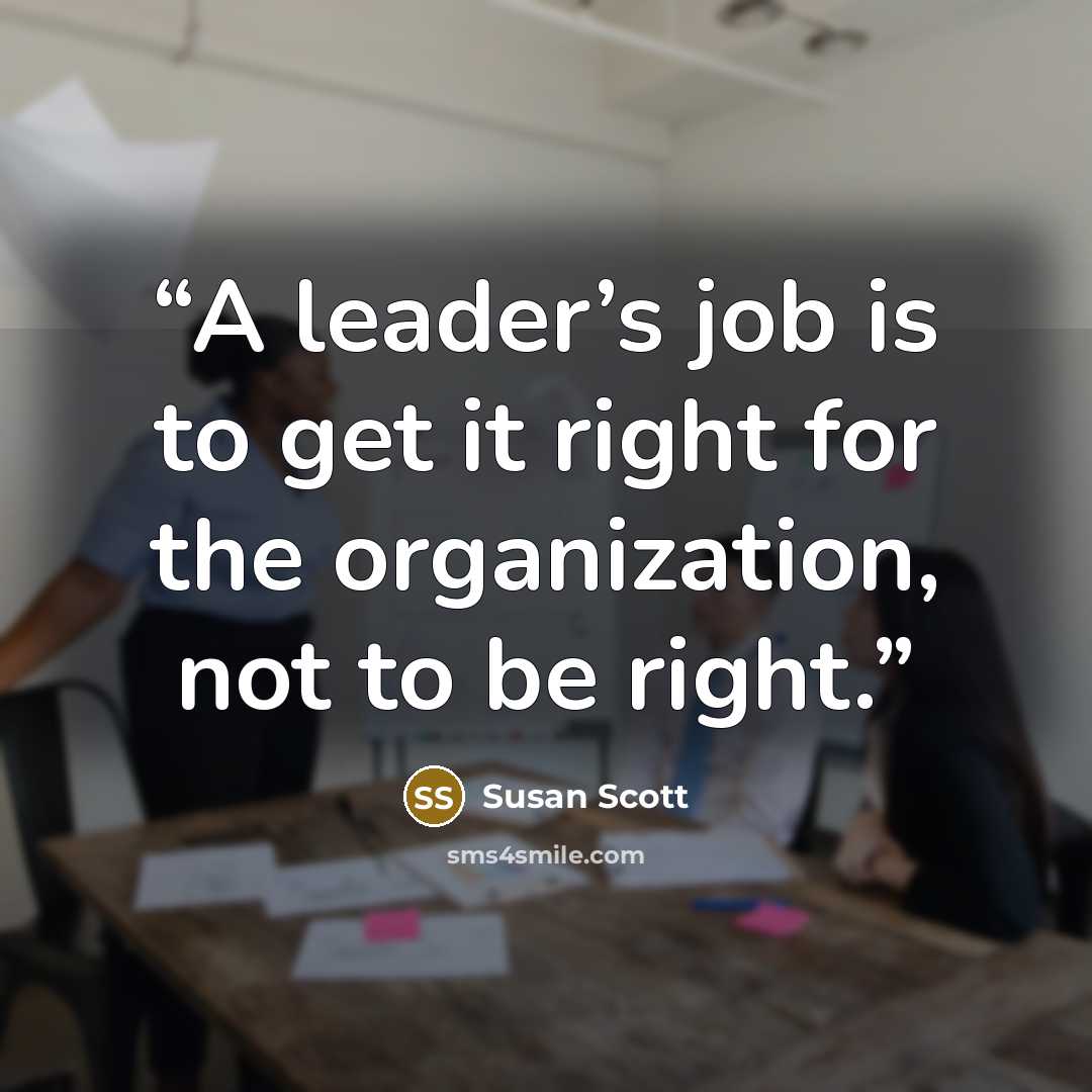 “A leader’s job is to get it right for the organization, not to be right.” quote by Susan Scott