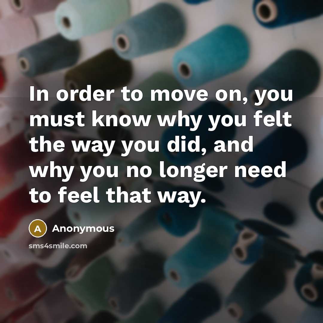 “In order to move on, you must know why you felt the way you did, and why you no longer need to feel that way.” quote by Anonymous