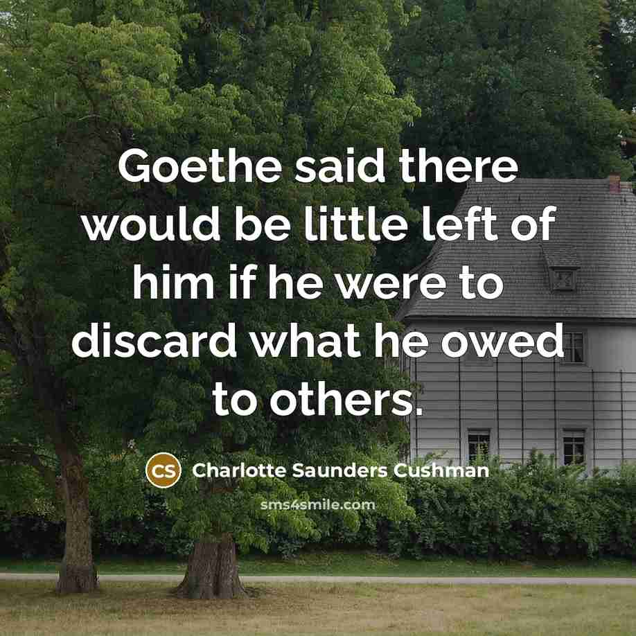 “Goethe said there would be little left of him if he were to discard what he owed to others.” quote by Charlotte Saunders Cushman