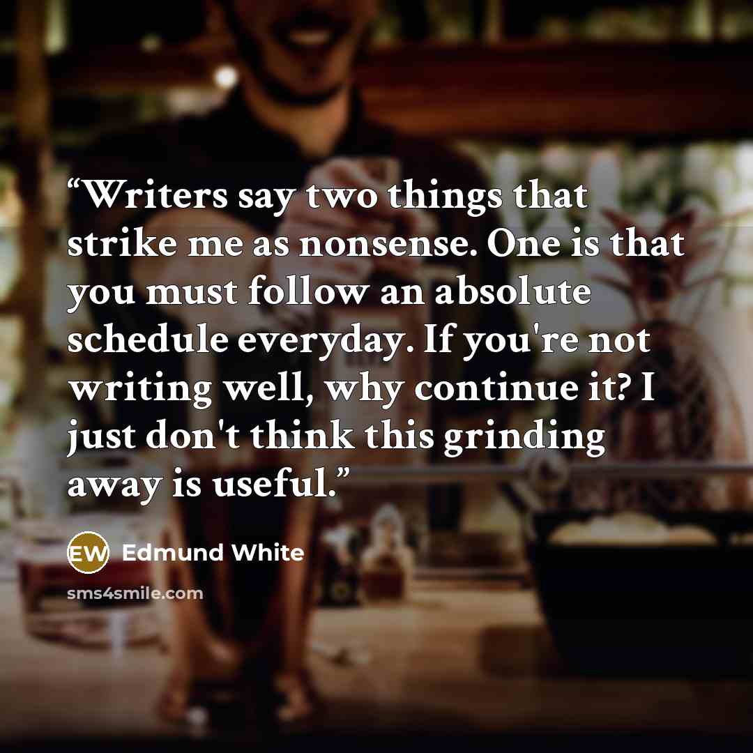 “Writers say two things that strike me as nonsense. One is that you must follow an absolute schedule everyday. If you're not writing well, why continue it? I just don't think this grinding away is useful.” quote by Edmund White