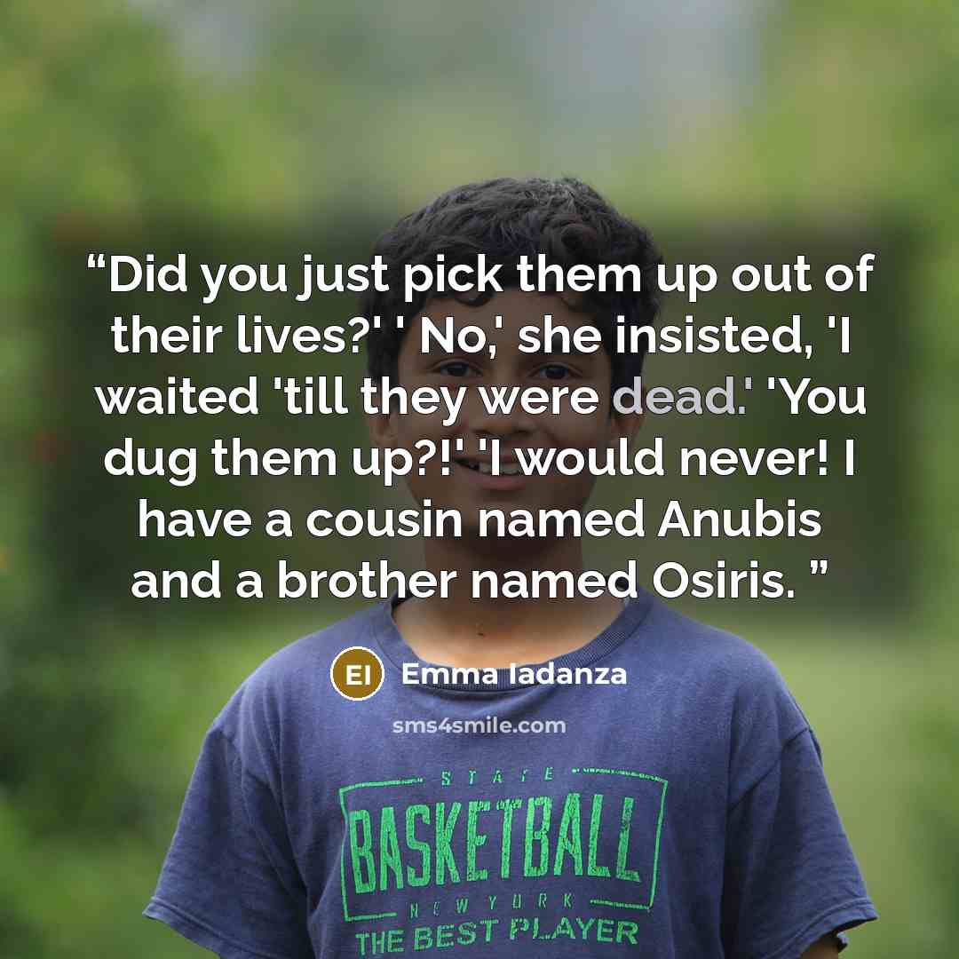“Did you just pick them up out of their lives?' ' No,' she insisted, 'I waited 'till they were dead.' 'You dug them up?!' 'I would never! I have a cousin named Anubis and a brother named Osiris.” quote by Emma Iadanza
