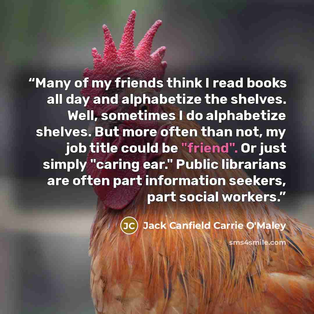 “Many of my friends think I read books all day and alphabetize the shelves. Well, sometimes I do alphabetize shelves. But more often than not, my job title could be "friend". Or just simply "caring ear." Public librarians are often part information seekers, part social workers.” quote by Jack Canfield Carrie O'Maley