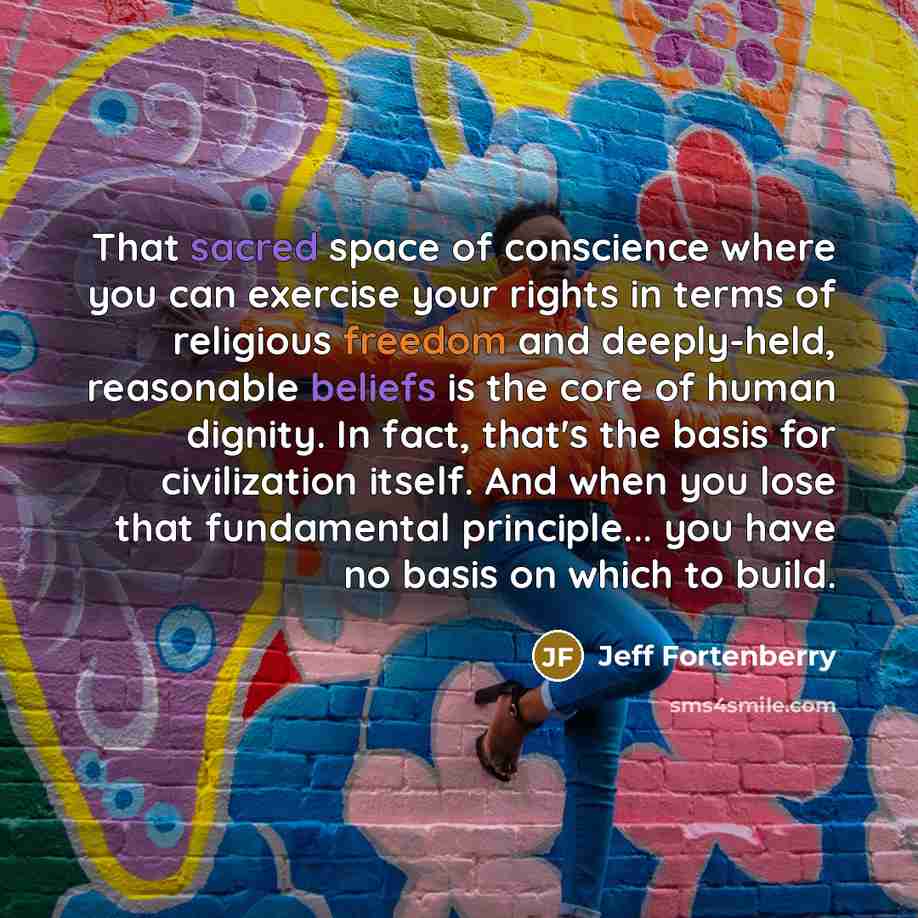 “That sacred space of conscience where you can exercise your rights in terms of religious freedom and deeply-held, reasonable beliefs is the core of human dignity. In fact, that's the basis for civilization itself. And when you lose that fundamental principle... you have no basis on which to build.” quote by Jeff Fortenberry