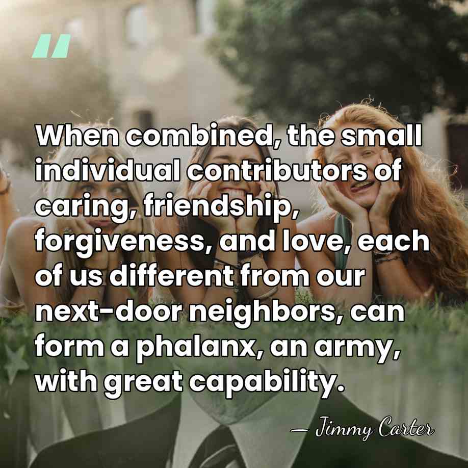 When combined, the small individual contributors of caring, friendship, forgiveness, and love,&hellip; - Jimmy Carter