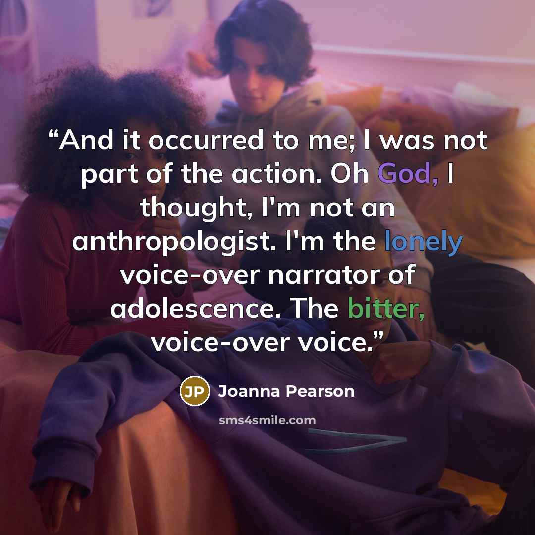 “And it occurred to me; I was not part of the action. Oh God, I thought, I'm not an anthropologist. I'm the lonely voice-over narrator of adolescence. The bitter, voice-over voice.” quote by Joanna Pearson