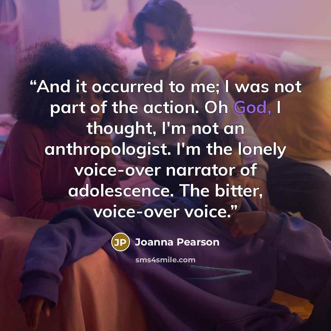“And it occurred to me; I was not part of the action. Oh God, I thought, I'm not an anthropologist. I'm the lonely voice-over narrator of adolescence. The bitter, voice-over voice.” quote by Joanna Pearson