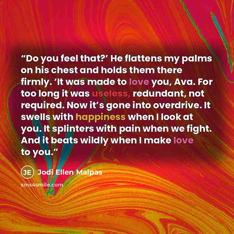 “Do you feel that?’ He flattens my palms on his chest and holds them there firmly. ‘It was made to love you, Ava. For too long it was useless, redundant, not required. Now it’s gone into overdrive. It swells with happiness when I look at you. It splinters with pain when we fight. And it beats…” quote by Jodi Ellen Malpas