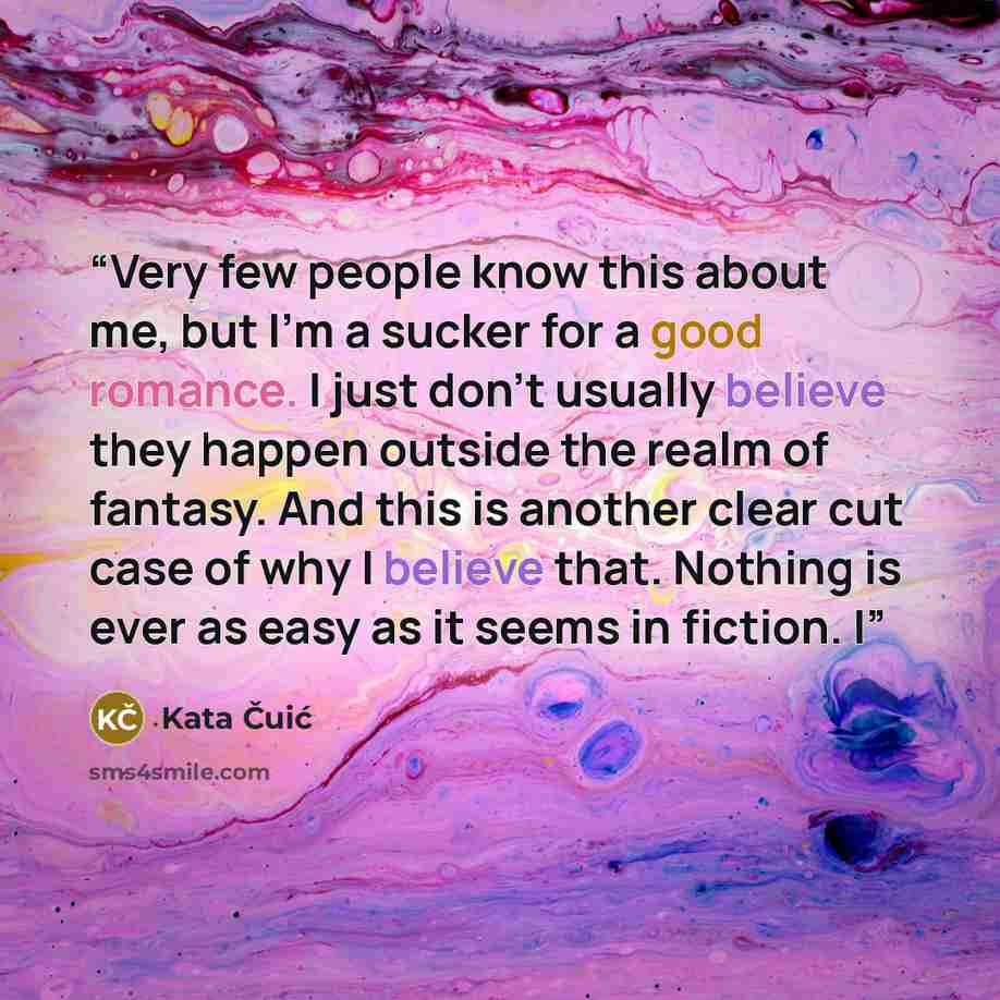 “Very few people know this about me, but I’m a sucker for a good romance. I just don’t usually believe they happen outside the realm of fantasy. And this is another clear cut case of why I believe that. Nothing is ever as easy as it seems in fiction. I” quote by Kata Čuić
