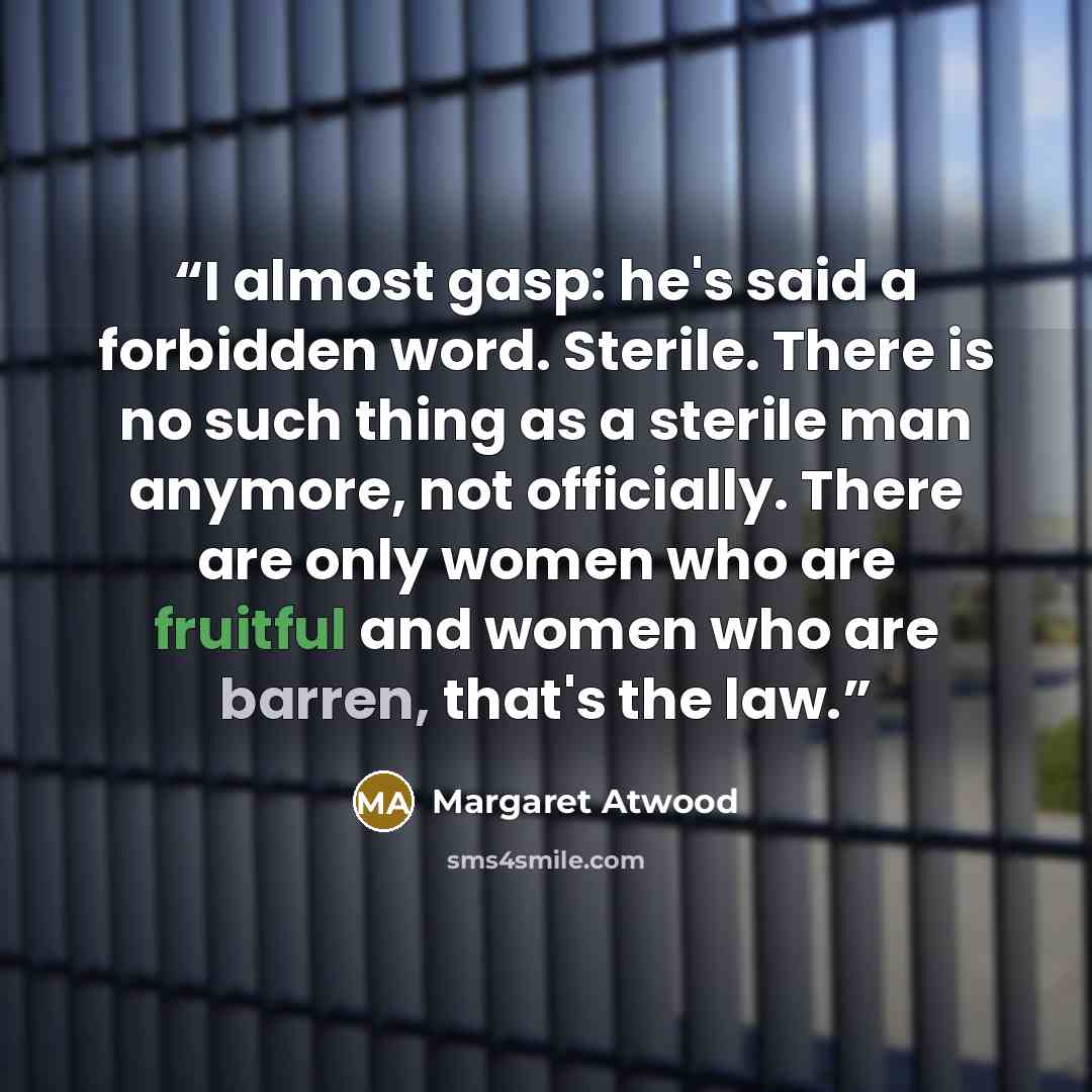 “I almost gasp: he's said a forbidden word. Sterile. There is no such thing as a sterile man anymore, not officially. There are only women who are fruitful and women who are barren, that's the law.” quote by Margaret Atwood
