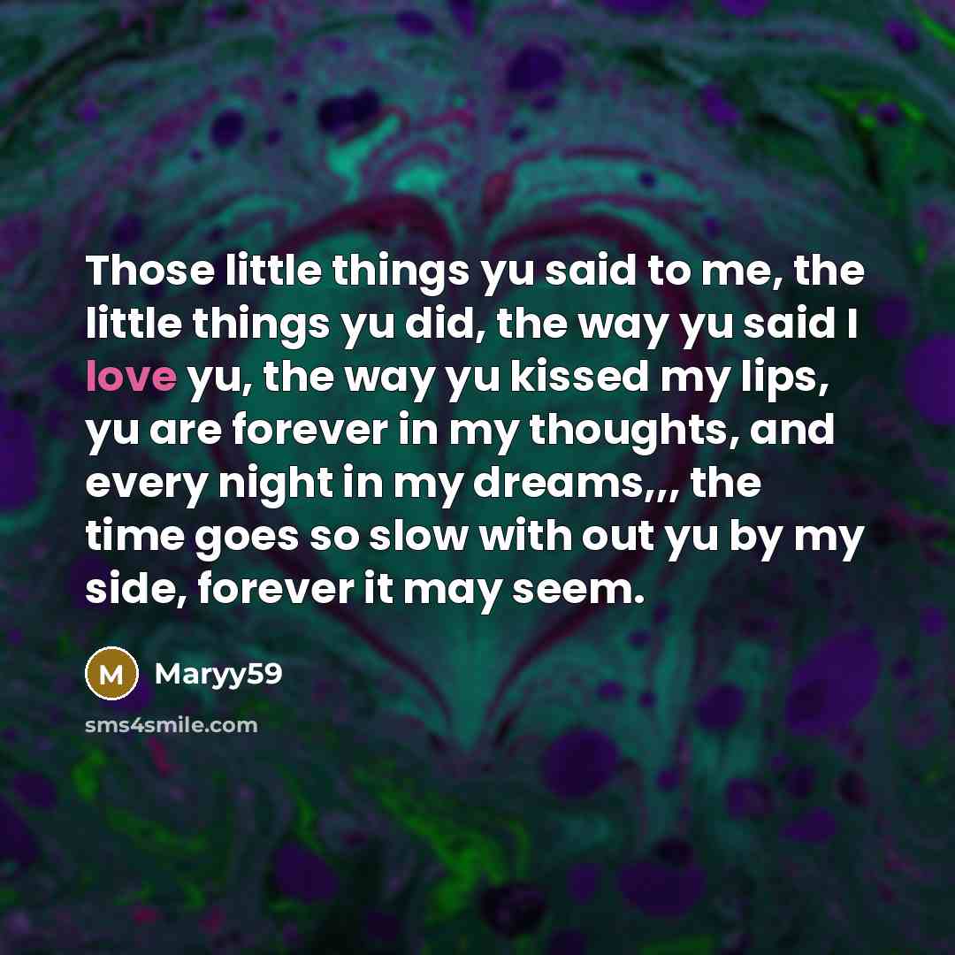 “Those little things yu said to me, the little things yu did, the way yu said I love yu, the way yu kissed my lips, yu are forever in my thoughts, and every night in my dreams,,, the time goes so slow with out yu by my side, forever it may seem.” quote by Maryy59