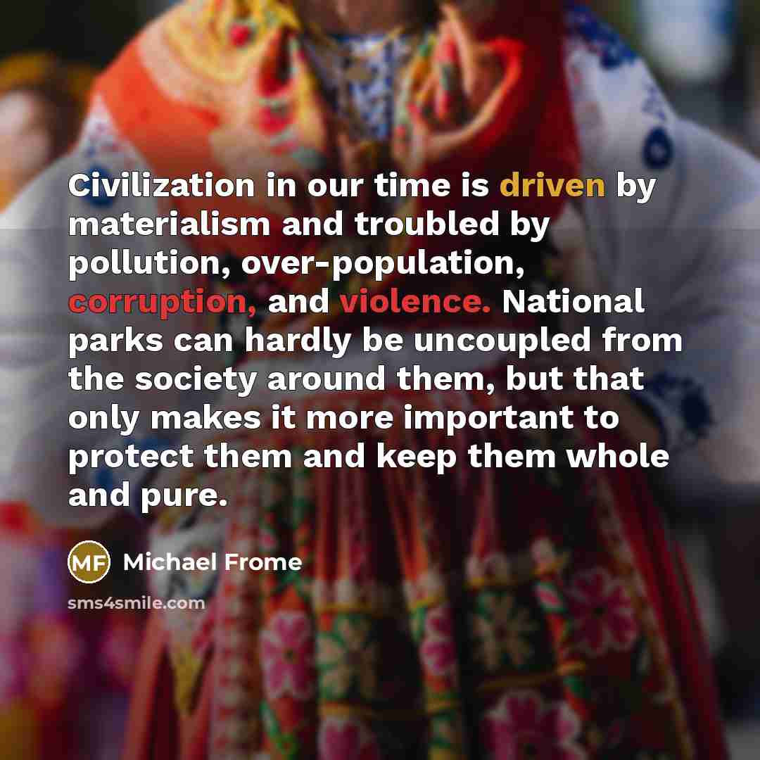 “Civilization in our time is driven by materialism and troubled by pollution, over-population, corruption, and violence. National parks can hardly be uncoupled from the society around them, but that only makes it more important to protect them and keep them whole and pure.” quote by Michael Frome