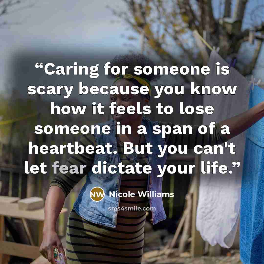 “Caring for someone is scary because you know how it feels to lose someone in a span of a heartbeat. But you can't let fear dictate your life.” quote by Nicole Williams