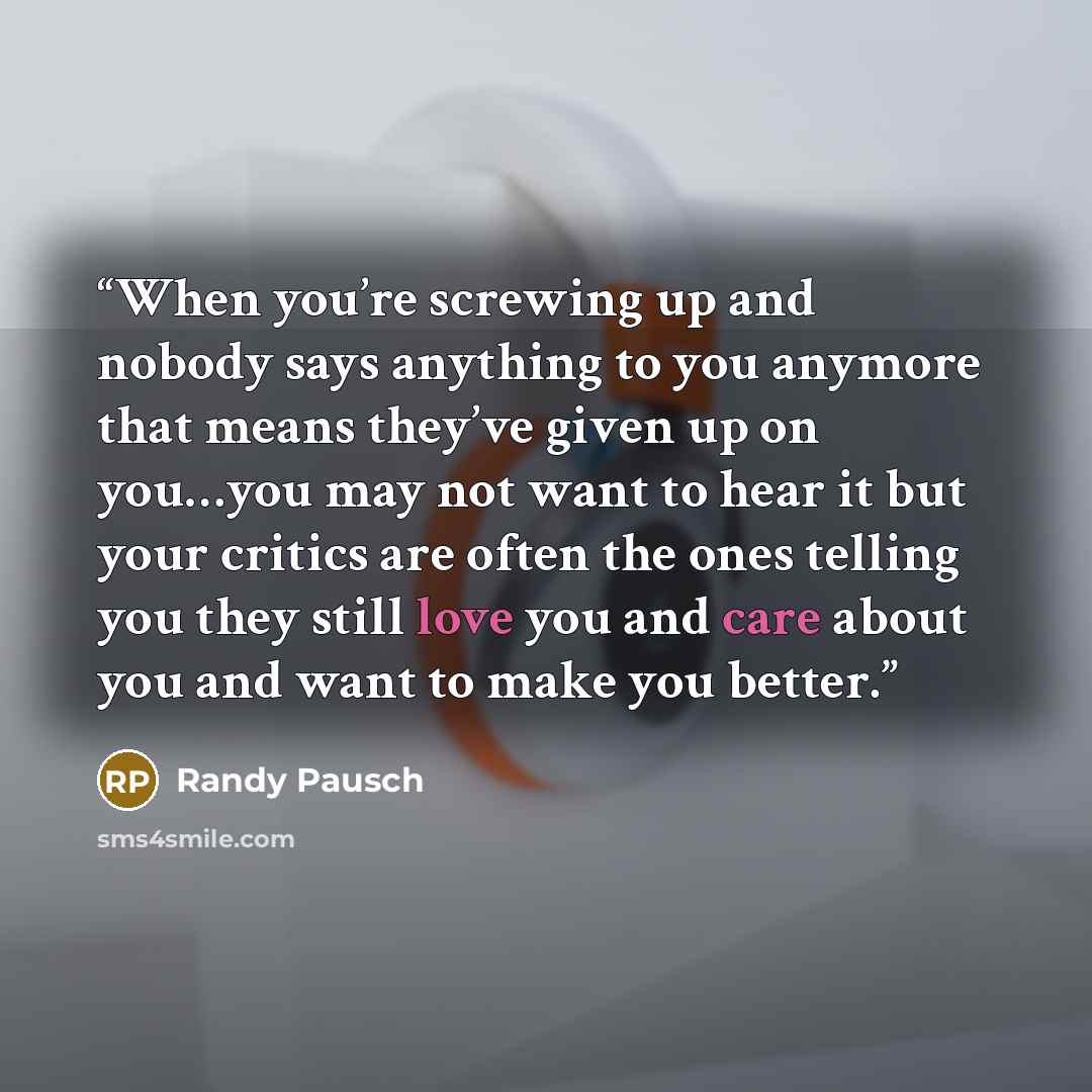 “When you’re screwing up and nobody says anything to you anymore that means they’ve given up on you…you may not want to hear it but your critics are often the ones telling you they still love you and care about you and want to make you better.” quote by Randy Pausch