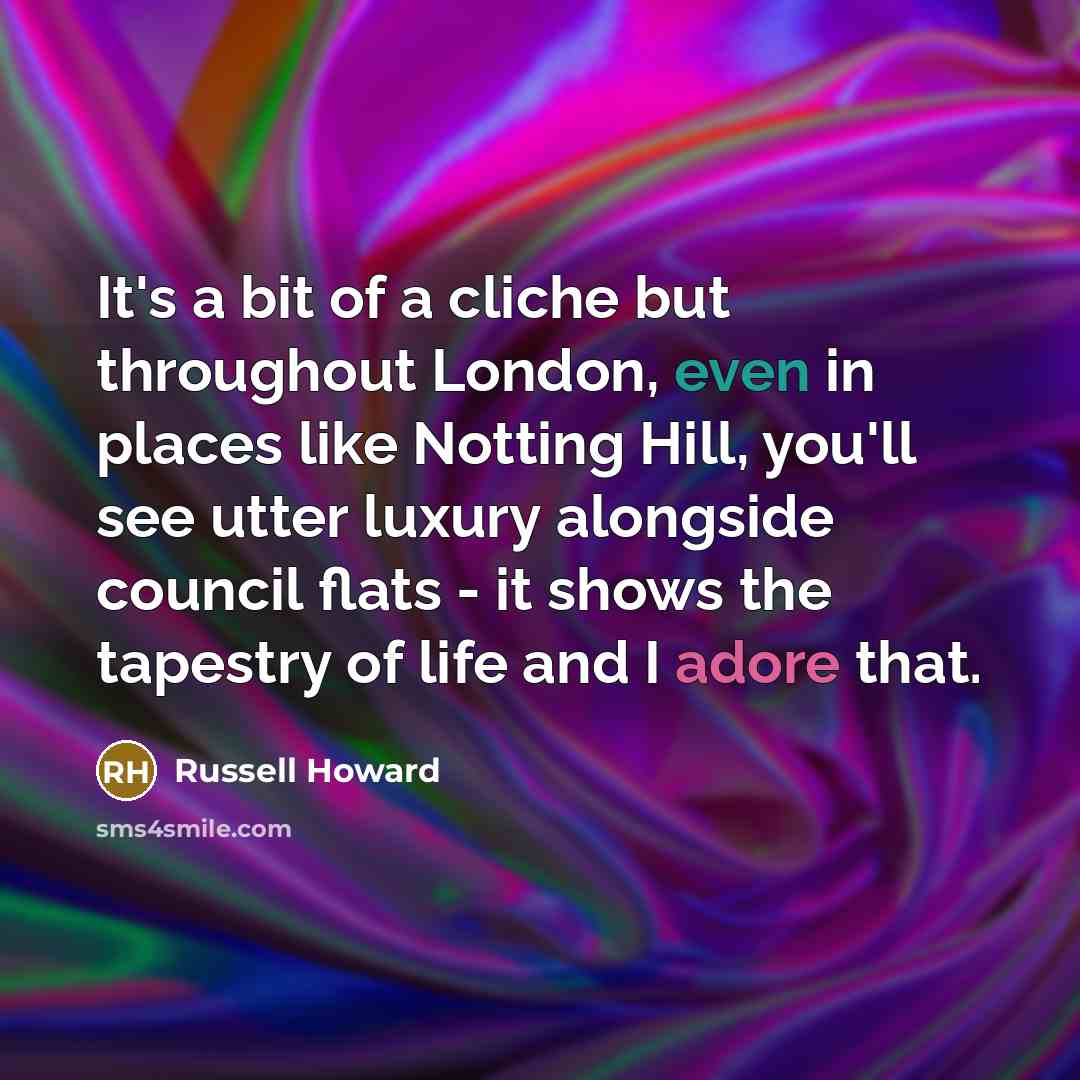 “It's a bit of a cliche but throughout London, even in places like Notting Hill, you'll see utter luxury alongside council flats - it shows the tapestry of life and I adore that.” quote by Russell Howard