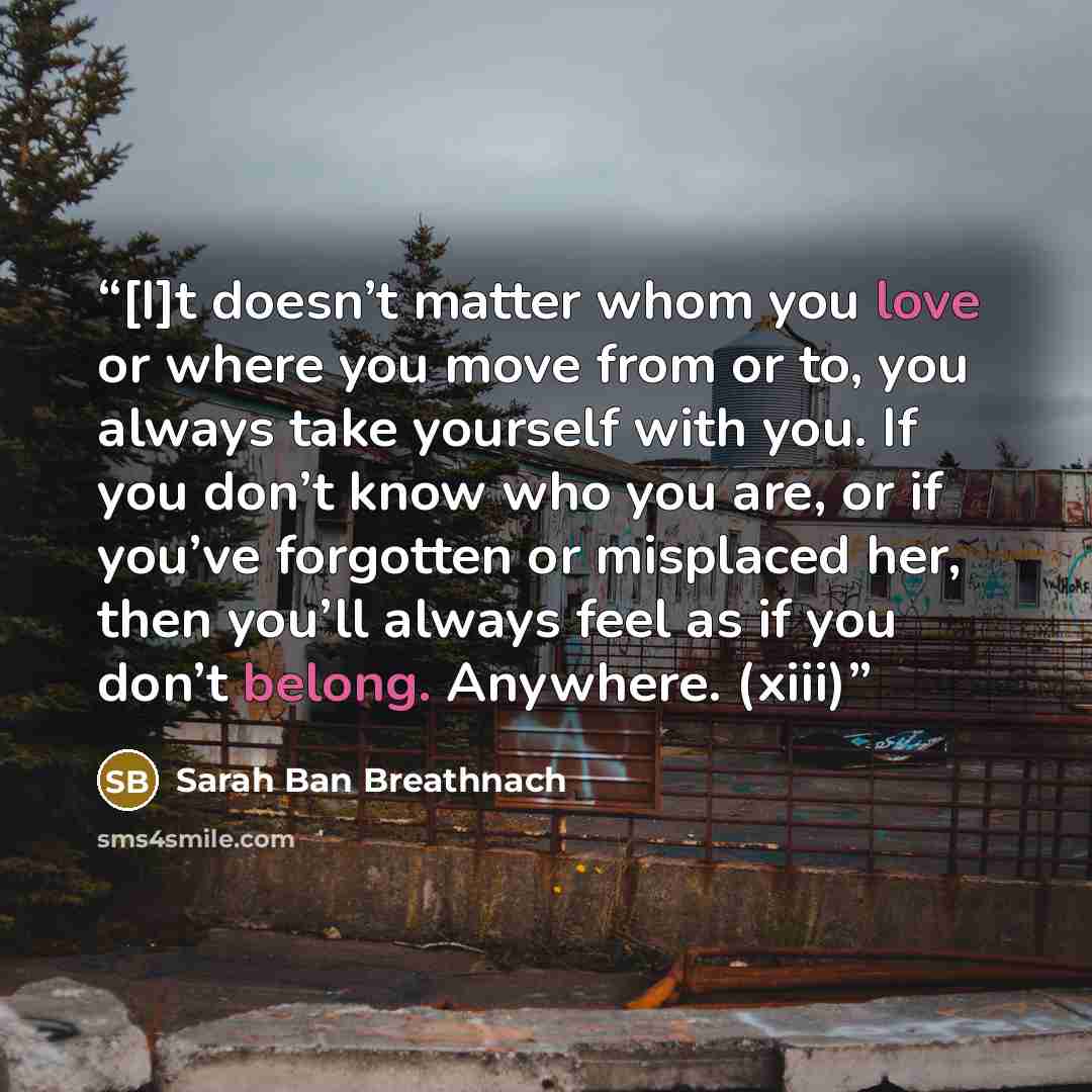 “[I]t doesn’t matter whom you love or where you move from or to, you always take yourself with you. If you don’t know who you are, or if you’ve forgotten or misplaced her, then you’ll always feel as if you don’t belong. Anywhere. (xiii)” quote by Sarah Ban Breathnach