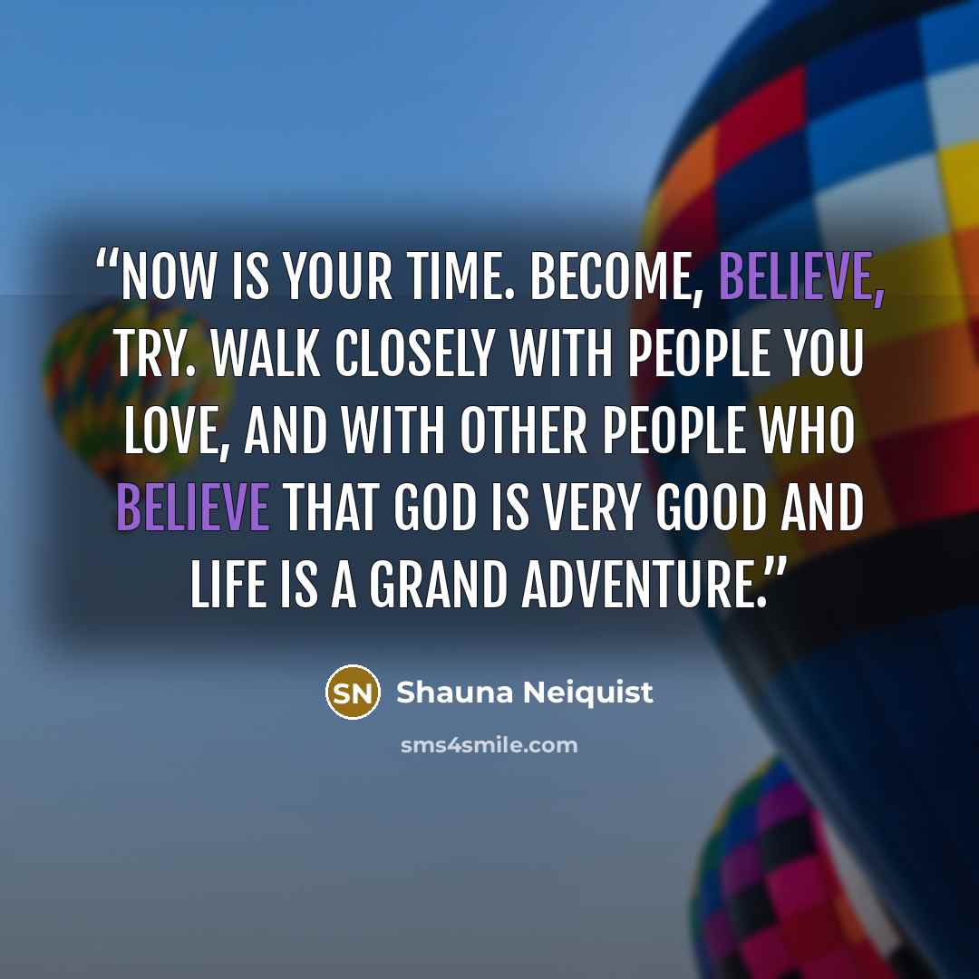 “Now is your time. Become, believe, try. Walk closely with people you love, and with other people who believe that God is very good and life is a grand adventure.” quote by Shauna Neiquist