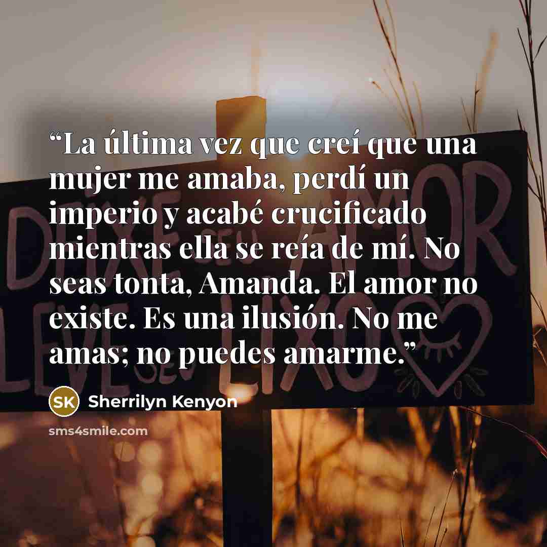 “La última vez que creí que una mujer me amaba, perdí un imperio y acabé crucificado mientras ella se reía de mí. No seas tonta, Amanda. El amor no existe. Es una ilusión. No me amas; no puedes amarme.” quote by Sherrilyn Kenyon