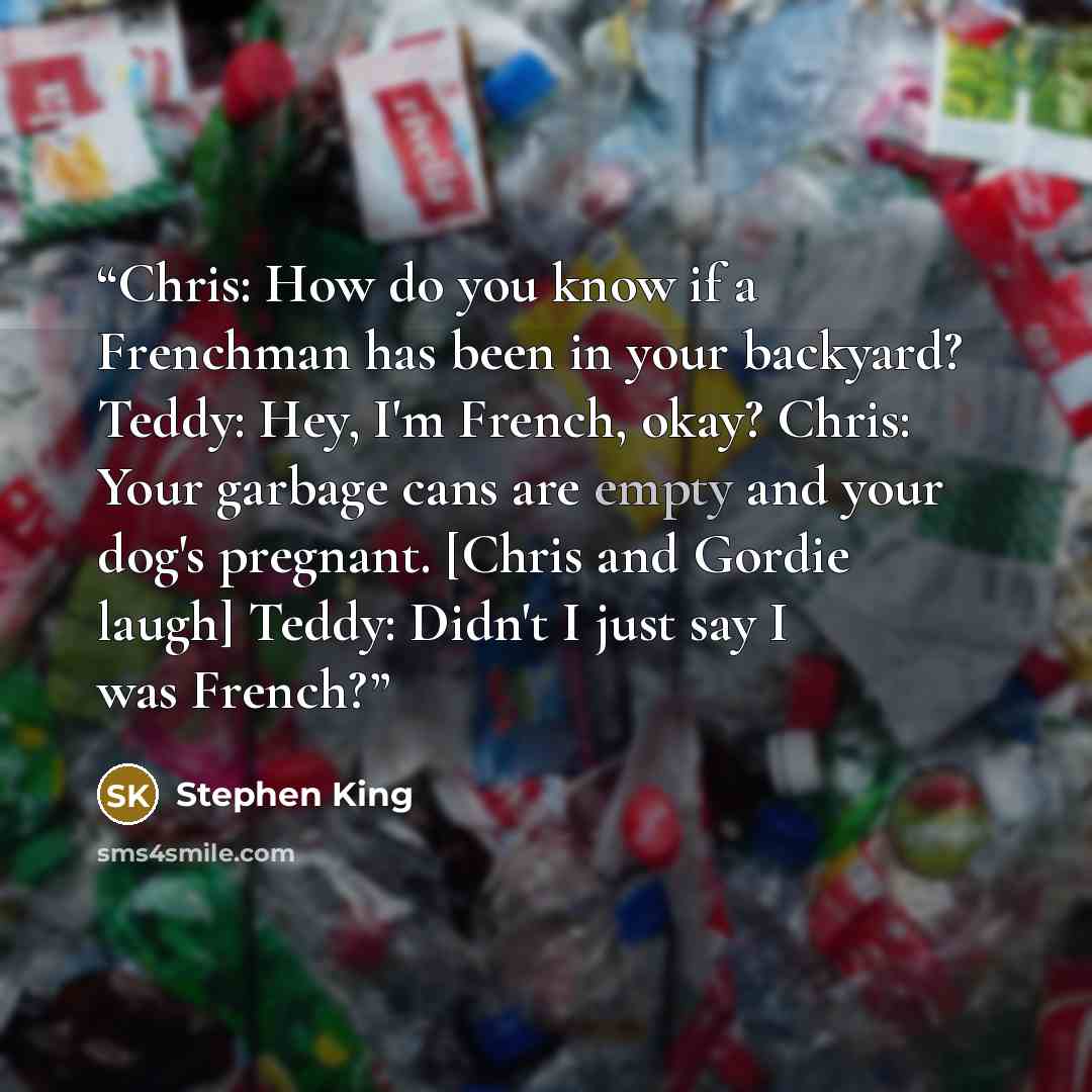 “Chris: How do you know if a Frenchman has been in your backyard? Teddy: Hey, I'm French, okay? Chris: Your garbage cans are empty and your dog's pregnant. [Chris and Gordie laugh] Teddy: Didn't I just say I was French?” quote by Stephen King