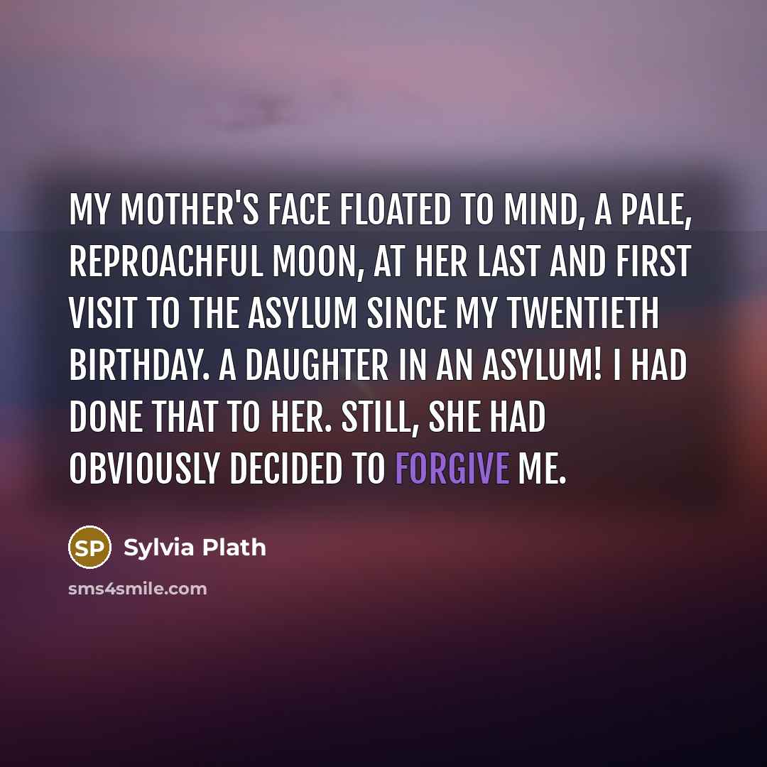 “My mother's face floated to mind, a pale, reproachful moon, at her last and first visit to the asylum since my twentieth birthday. A daughter in an asylum! I had done that to her. Still, she had obviously decided to forgive me.” quote by Sylvia Plath