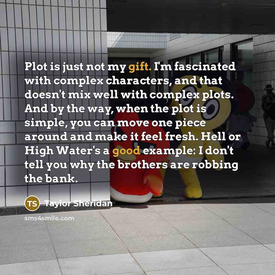 “Plot is just not my gift. I'm fascinated with complex characters, and that doesn't mix well with complex plots. And by the way, when the plot is simple, you can move one piece around and make it feel fresh. Hell or High Water's a good example: I don't tell you why the brothers are robbing the bank.” quote by Taylor Sheridan