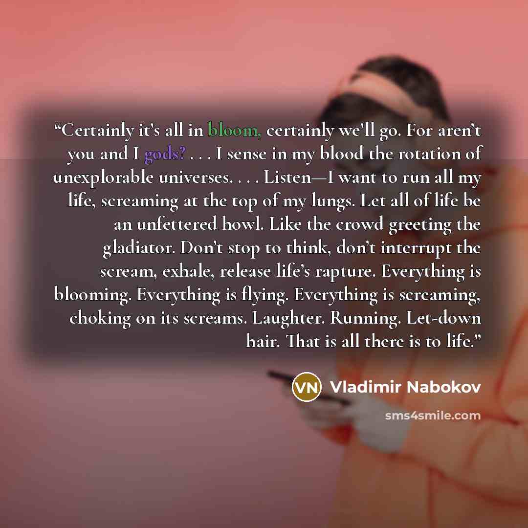 “Certainly it’s all in bloom, certainly we’ll go. For aren’t you and I gods? . . . I sense in my blood the rotation of unexplorable universes. . . . Listen—I want to run all my life, screaming at the top of my lungs. Let all of life be an unfettered howl. Like the crowd greeting the gladiator…” quote by Vladimir Nabokov