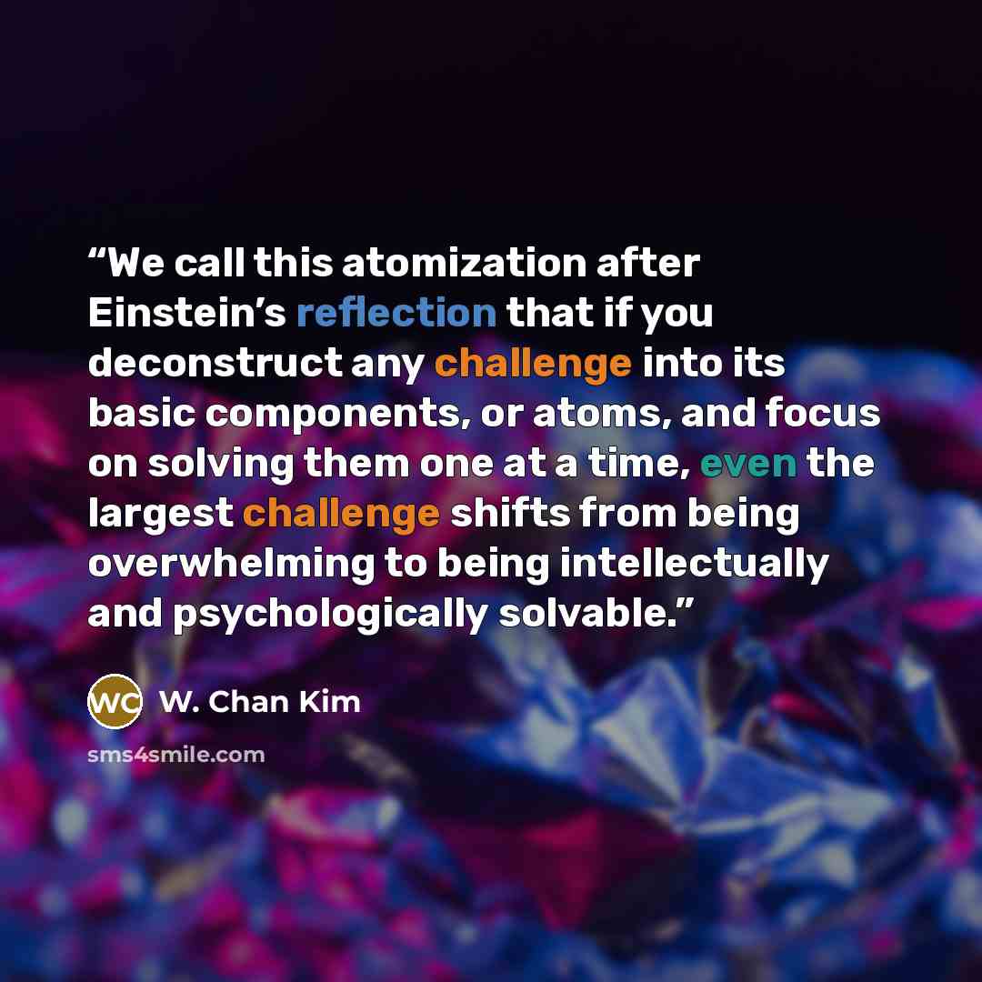 “We call this atomization after Einstein’s reflection that if you deconstruct any challenge into its basic components, or atoms, and focus on solving them one at a time, even the largest challenge shifts from being overwhelming to being intellectually and psychologically solvable.” quote by W. Chan Kim