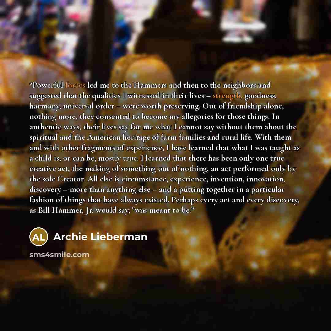 “Powerful forces led me to the Hammers and then to the neighbors and suggested that the qualities I witnessed in their lives – strength, goodness, harmony, universal order – were worth preserving. Out of friendship alone, nothing more, they consented to become my allegories for those things. In…” quote by Archie Lieberman