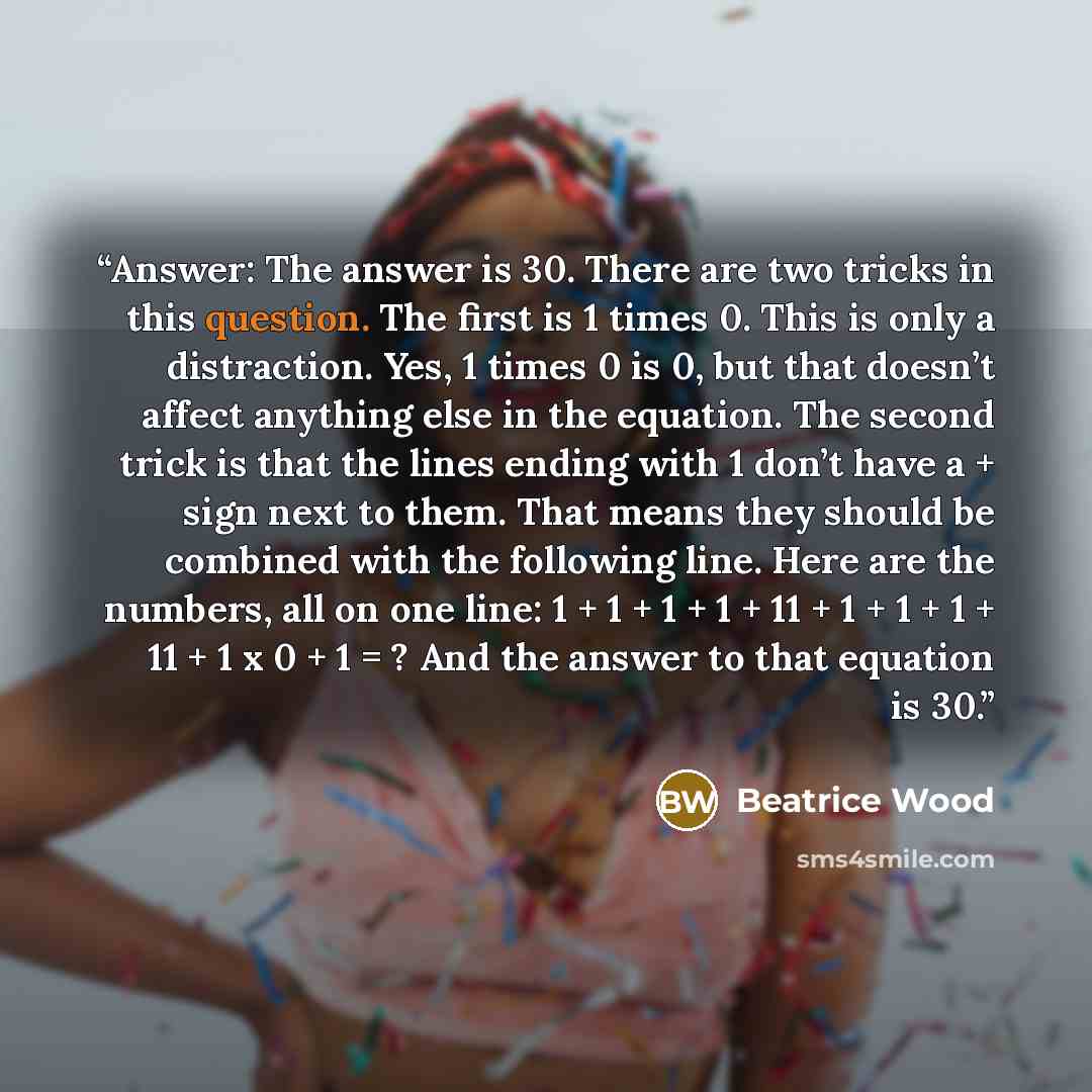 “Answer: The answer is 30. There are two tricks in this question. The first is 1 times 0. This is only a distraction. Yes, 1 times 0 is 0, but that doesn’t affect anything else in the equation. The second trick is that the lines ending with 1 don’t have a + sign next to them. That means they should…” quote by Beatrice Wood