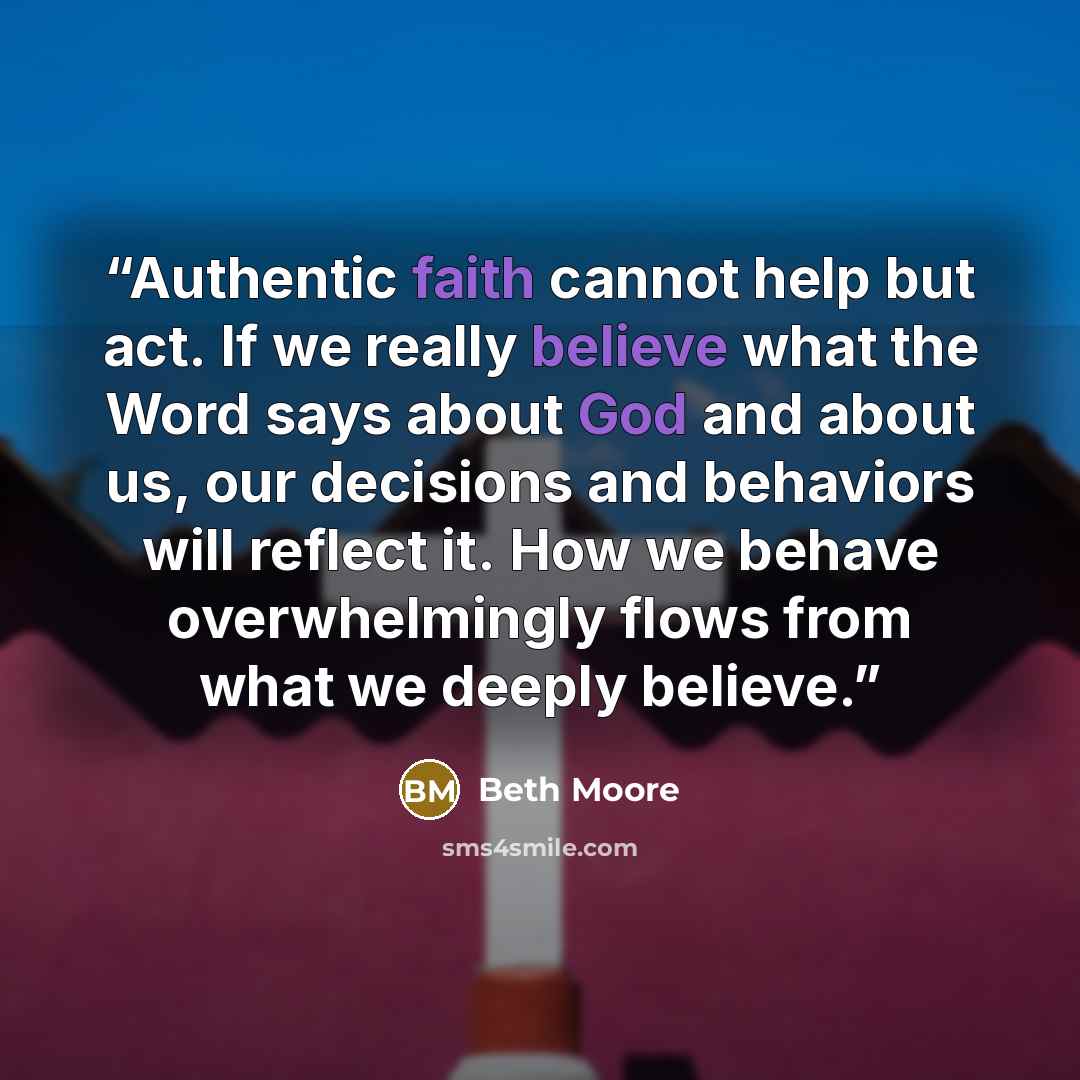 “Authentic faith cannot help but act. If we really believe what the Word says about God and about us, our decisions and behaviors will reflect it. How we behave overwhelmingly flows from what we deeply believe.” quote by Beth Moore