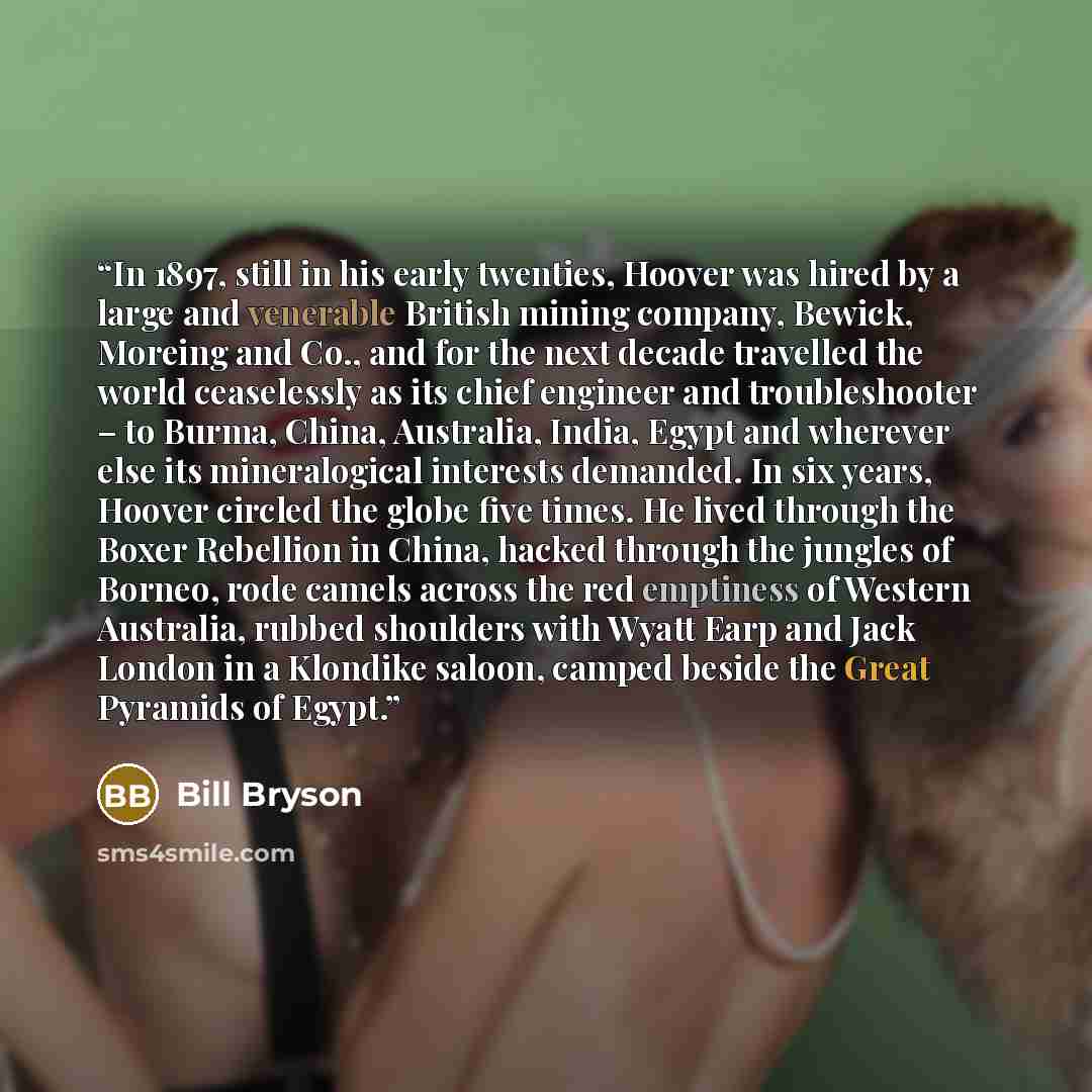 “In 1897, still in his early twenties, Hoover was hired by a large and venerable British mining company, Bewick, Moreing and Co., and for the next decade travelled the world ceaselessly as its chief engineer and troubleshooter – to Burma, China, Australia, India, Egypt and wherever else its…” quote by Bill Bryson