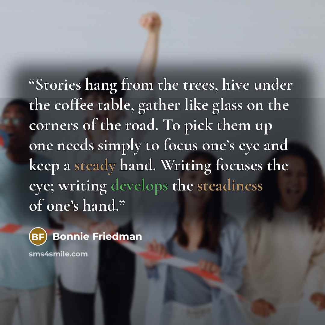 “Stories hang from the trees, hive under the coffee table, gather like glass on the corners of the road. To pick them up one needs simply to focus one’s eye and keep a steady hand. Writing focuses the eye; writing develops the steadiness of one’s hand.” quote by Bonnie Friedman