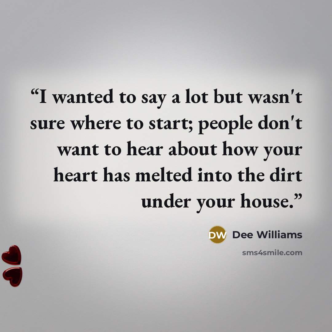 “I wanted to say a lot but wasn't sure where to start; people don't want to hear about how your heart has melted into the dirt under your house.” quote by Dee Williams