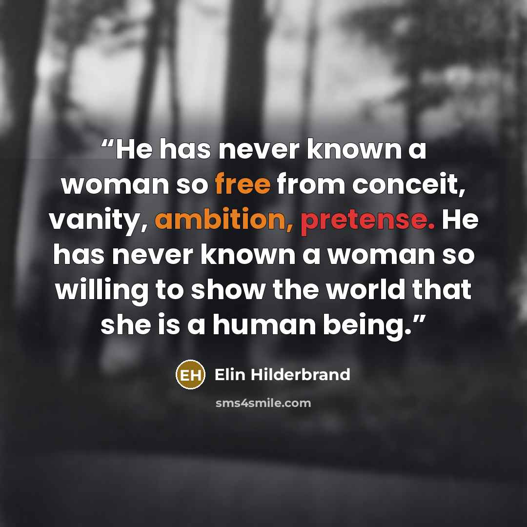 “He has never known a woman so free from conceit, vanity, ambition, pretense. He has never known a woman so willing to show the world that she is a human being.” quote by Elin Hilderbrand