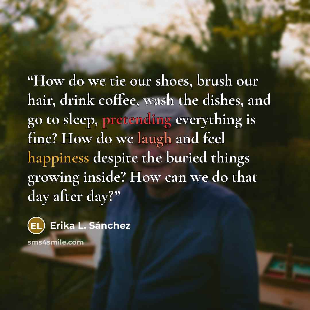 “How do we tie our shoes, brush our hair, drink coffee, wash the dishes, and go to sleep, pretending everything is fine? How do we laugh and feel happiness despite the buried things growing inside? How can we do that day after day?” quote by Erika L. Sánchez