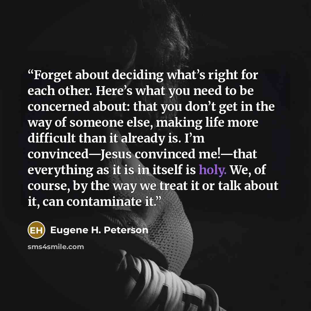 “Forget about deciding what’s right for each other. Here’s what you need to be concerned about: that you don’t get in the way of someone else, making life more difficult than it already is. I’m convinced—Jesus convinced me!—that everything as it is in itself is holy. We, of course, by the way we…” quote by Eugene H. Peterson