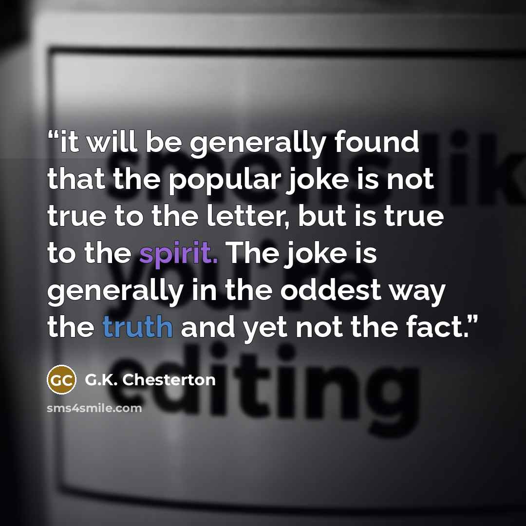 “it will be generally found that the popular joke is not true to the letter, but is true to the spirit. The joke is generally in the oddest way the truth and yet not the fact.” quote by G.K. Chesterton