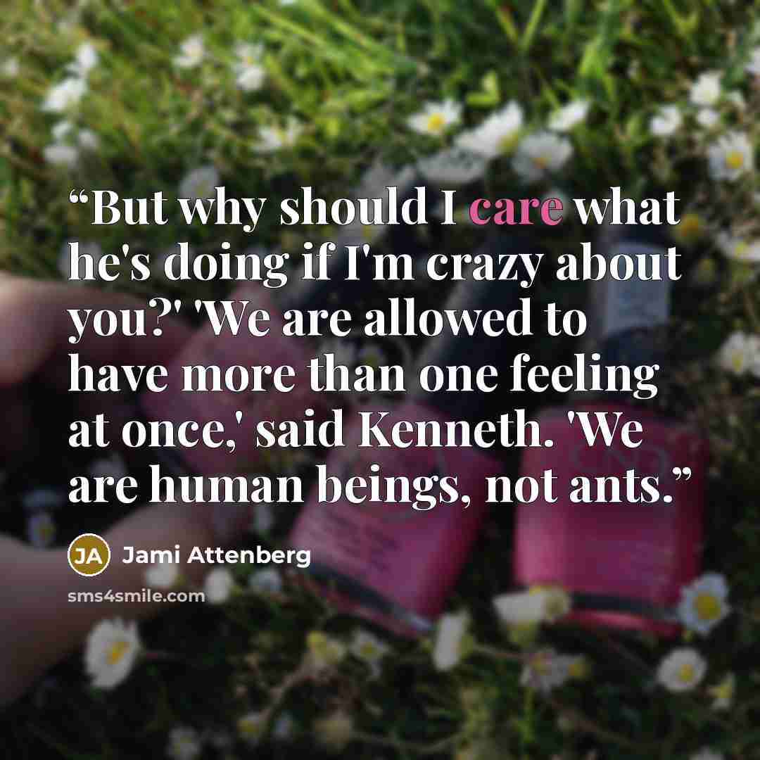 “But why should I care what he's doing if I'm crazy about you?' 'We are allowed to have more than one feeling at once,' said Kenneth. 'We are human beings, not ants.” quote by Jami Attenberg