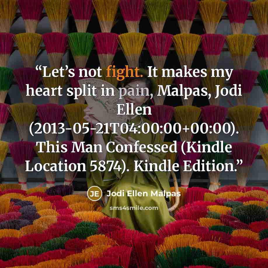 “Let’s not fight. It makes my heart split in pain, Malpas, Jodi Ellen (2013-05-21T04:00:00+00:00). This Man Confessed (Kindle Location 5874). Kindle Edition.” quote by Jodi Ellen Malpas