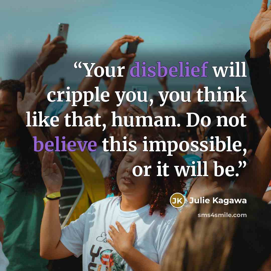 “Your disbelief will cripple you, you think like that, human. Do not believe this impossible, or it will be.” quote by Julie Kagawa