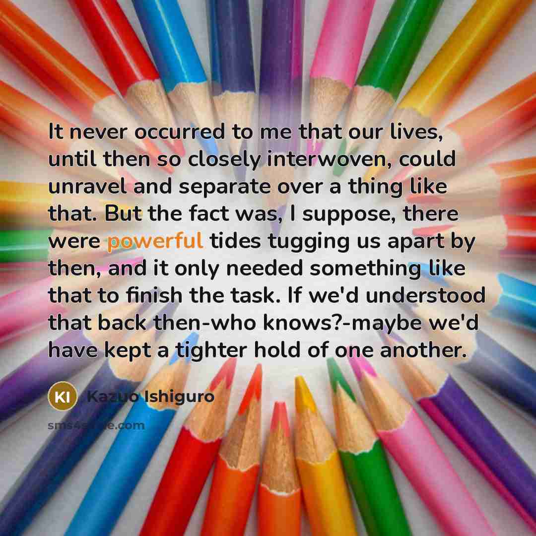 “It never occurred to me that our lives, until then…” quote by Kazuo Ishiguro