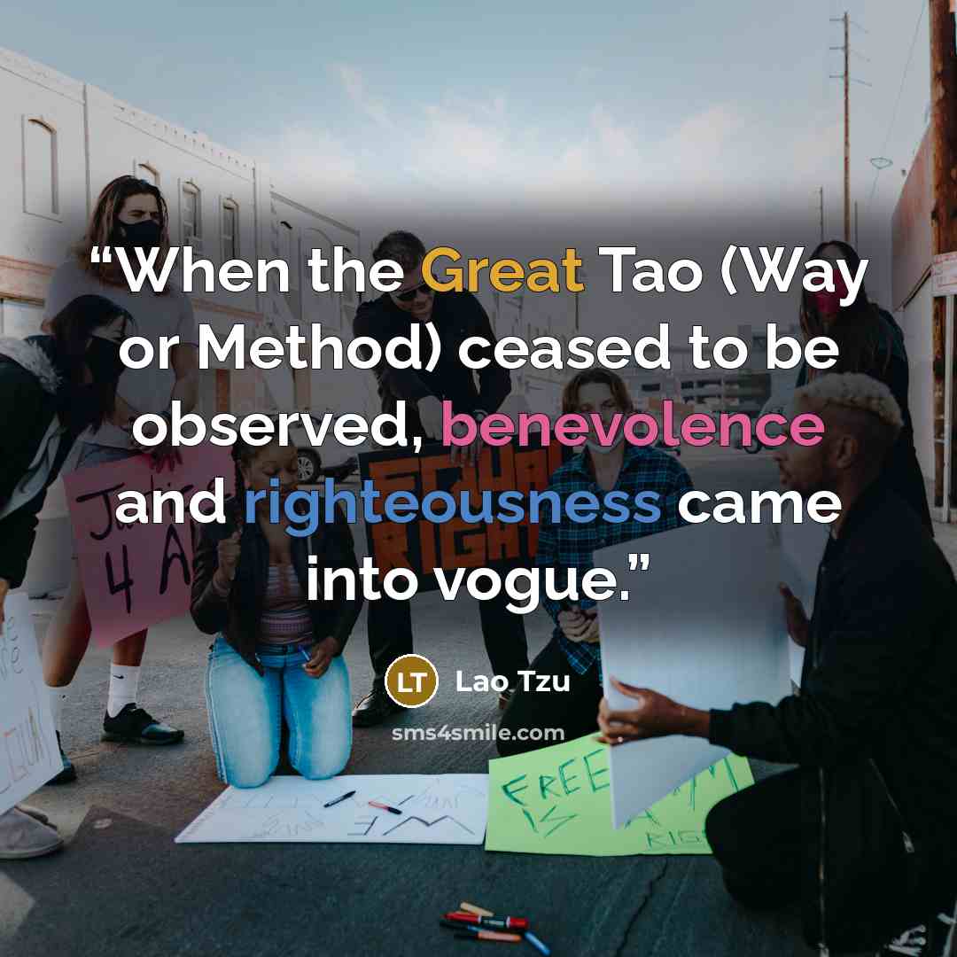 “When the Great Tao (Way or Method) ceased to be observed, benevolence and righteousness came into vogue.” quote by Lao Tzu