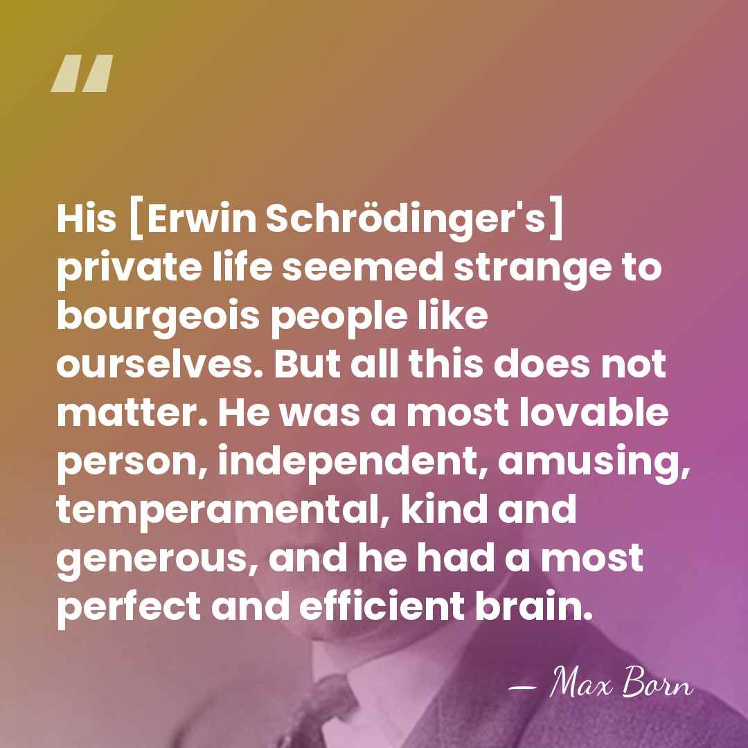 His [Erwin Schrödinger's] private life seemed strange to bourgeois people like ourselves.&hellip; - Max Born