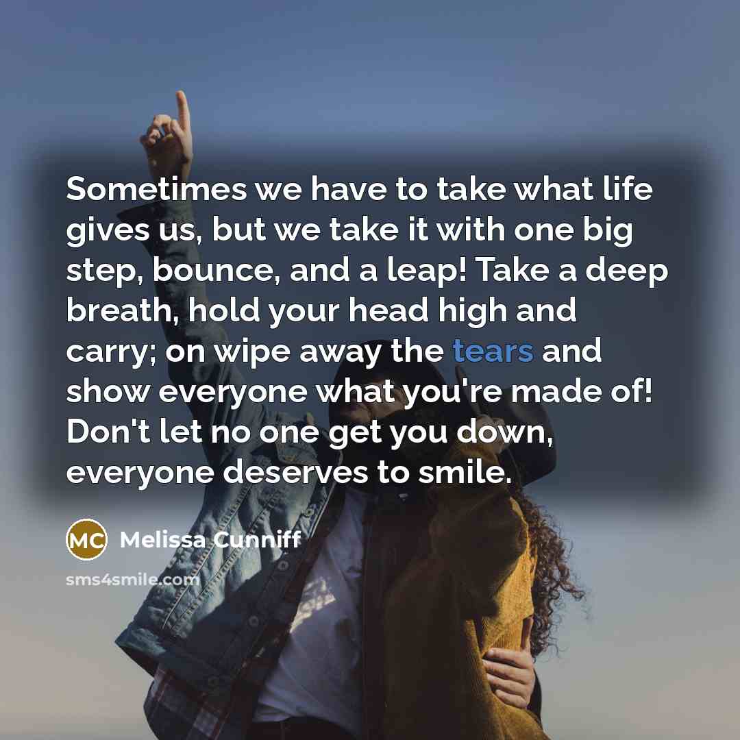 “Sometimes we have to take what life gives us, but we take it with one big step, bounce, and a leap! Take a deep breath, hold your head high and carry; on wipe away the tears and show everyone what you're made of! Don't let no one get you down, everyone deserves to smile.” quote by Melissa Cunniff