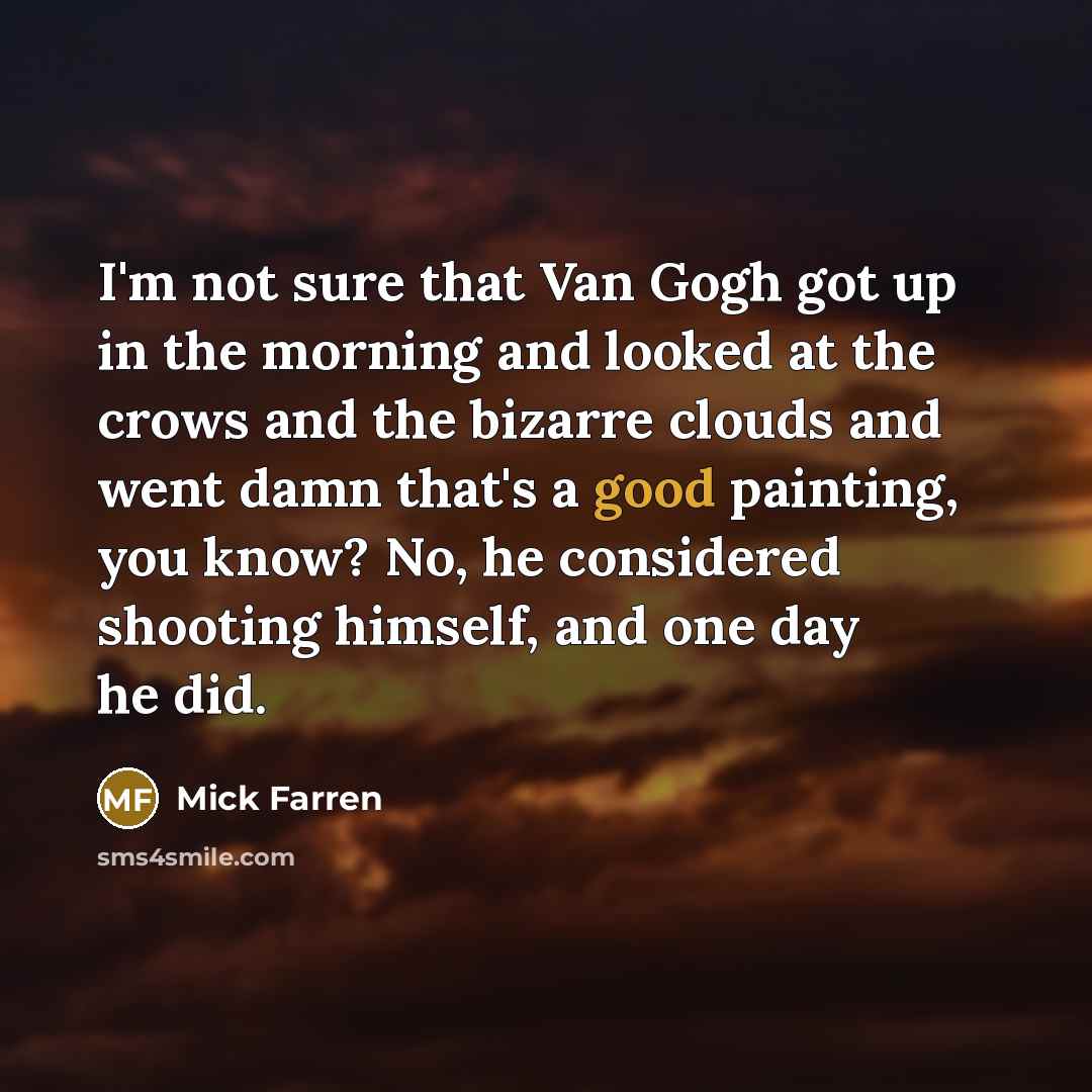 “I'm not sure that Van Gogh got up in the morning and looked at the crows and the bizarre clouds and went damn that's a good painting, you know? No, he considered shooting himself, and one day he did.” quote by Mick Farren