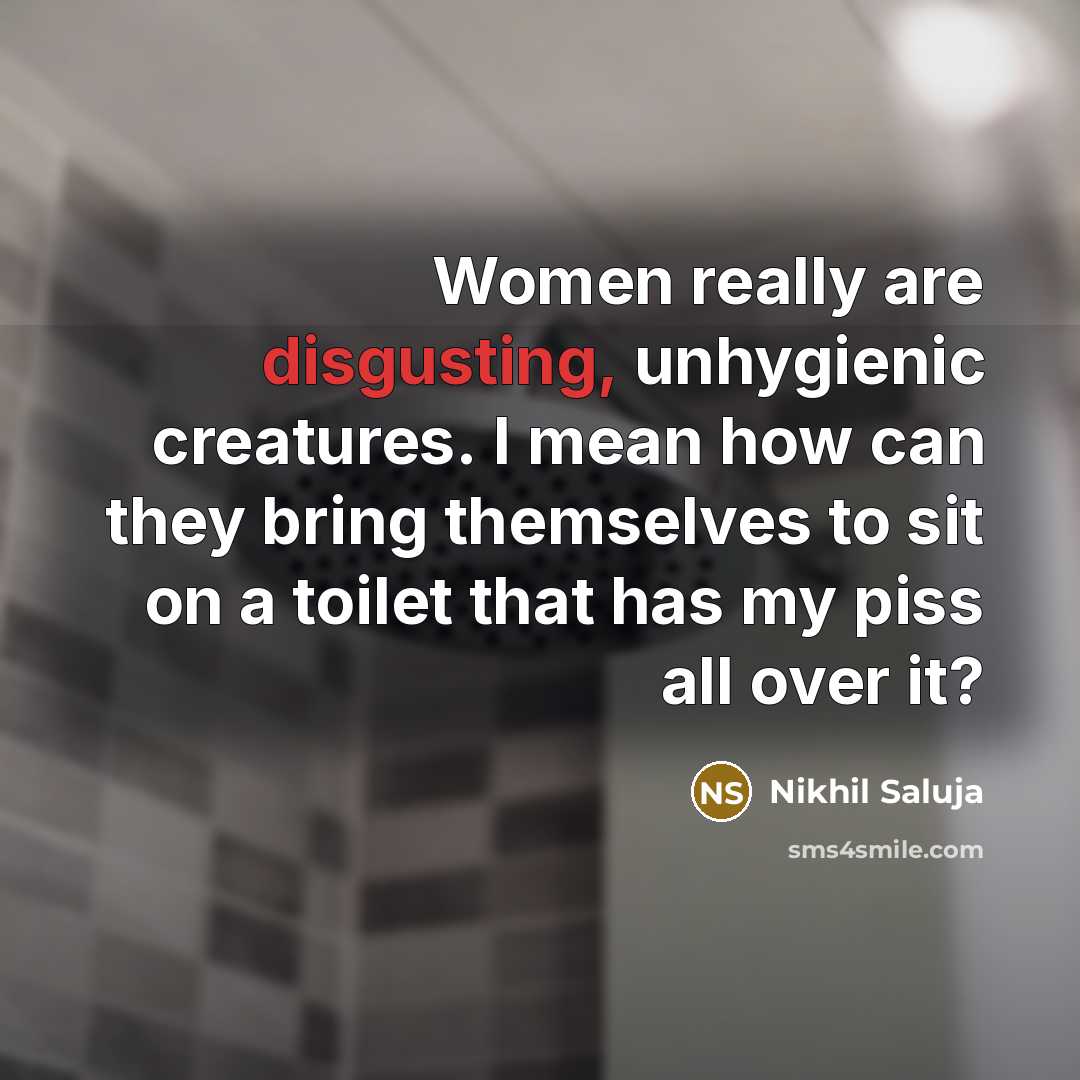 “Women really are disgusting, unhygienic creatures. I mean how can they bring themselves to sit on a toilet that has my piss all over it?” quote by Nikhil Saluja