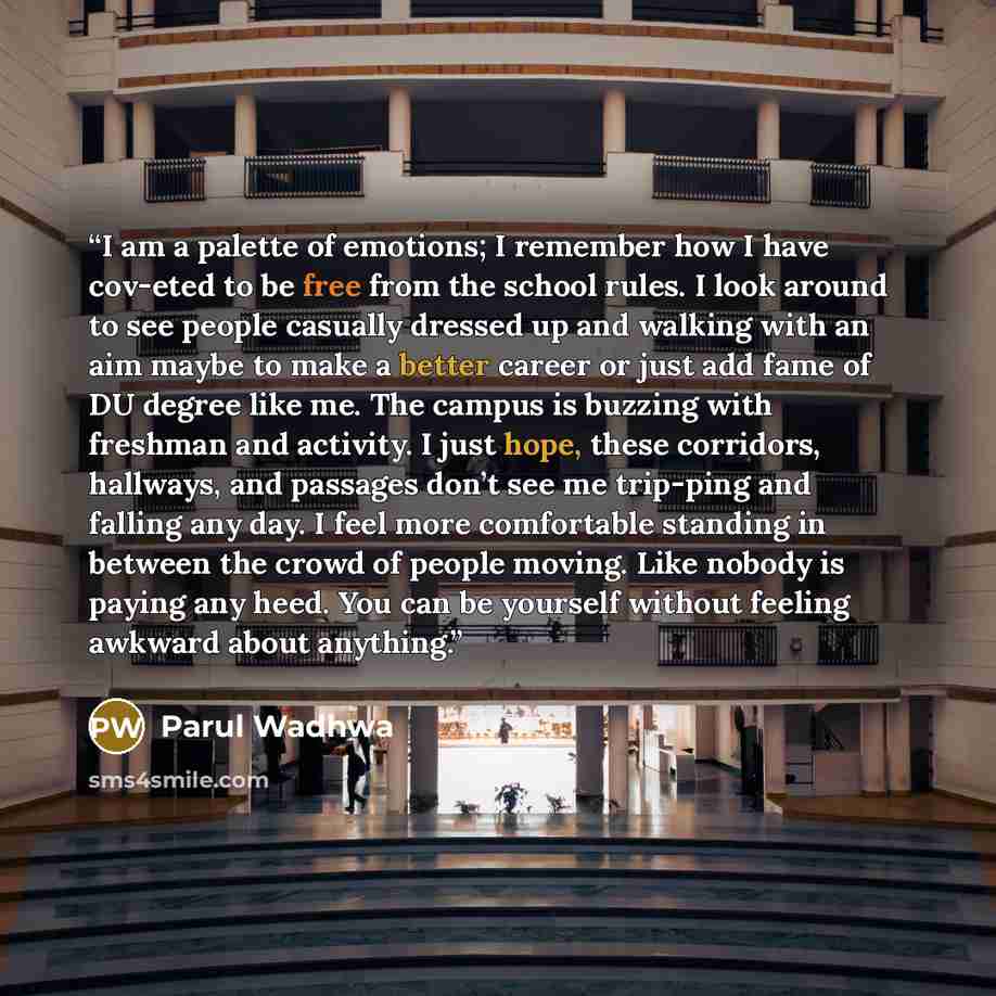 “I am a palette of emotions; I remember how I have cov-eted to be free from the school rules. I look around to see people casually dressed up and walking with an aim maybe to make a better career or just add fame of DU degree like me. The campus is buzzing with freshman and activity. I just hope…” quote by Parul Wadhwa